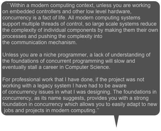 ``Within a modern computing context, unless you are working on embedded controllers and other low level hardware, concurrency is a fact of life. All modern computing systems support multiple threads of control, so large scale systems reduce the complexity of individual components by making them their own processes and pushing the complexity into the communication mechanism. 

Unless you are a niche programmer, a lack of understanding of the foundations of concurrent programming will slow and eventually stall a career in Computer Science. 

For professional work that I have done, if the project was not working with a legacy system I have had to be aware of concurrency issues in what I was designing. The foundations in concurrency, as its name suggests, provides you with a strong foundation in concurrency which allows you to easily adapt to new jobs and projects in modern computing.’’